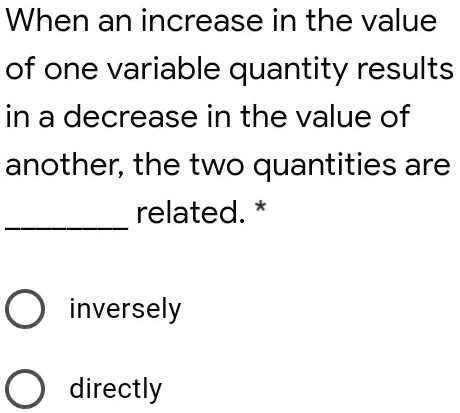 When an increase in the value
of one variable quantity results
in a decrease in the value of
another, the two quantities are
related. *
inversely
directly