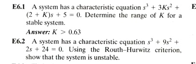 E6.1 A system has a characteristic equation s^3 + 3Ks^2 + (2 + K)s + 5 = 0. Determine the range of K for a stable system.
Answer: K > 0.63
E6.2 A system has a characteristic equation s^3 + 9s^2 + 2s + 24 = 0. Using the Routh–Hurwitz criterion, show that the system is unstable.