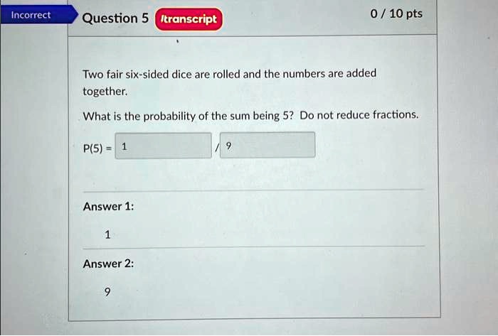Incorrect
Question 5 /transcript
0 / 10 pts
Two fair six-sided dice are rolled and the numbers are added
together.
What is the probability of the sum being 5? Do not reduce fractions.
P(5) = (1)/(9)
Answer 1:
1
Answer 2:
9
