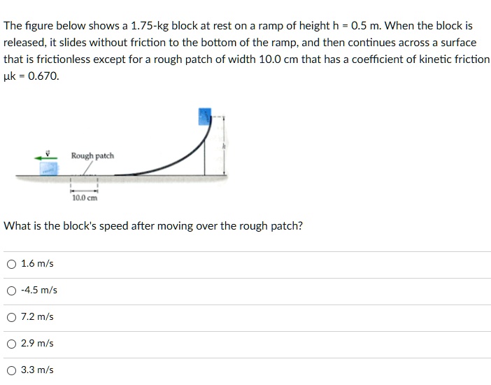 The figure below shows a 1.75-kg block at rest on a ramp of height h = 0.5 m. When the block is released, it slides without friction to the bottom of the ramp, and then continues across a surface that is frictionless except for a rough patch of width 10.0 cm that has a coefficient of kinetic friction ?k = 0.670.

Rough patch
10.0 cm

What is the block's speed after moving over the rough patch?

1.6 m/s
-4.5 m/s
7.2 m/s
2.9 m/s
3.3 m/s