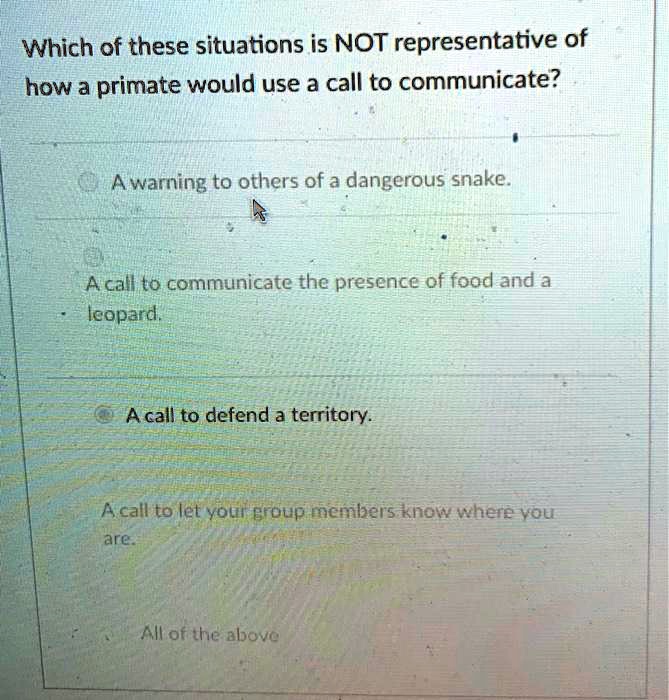 Which of these situations is NOT representative of how a primate would use a call to communicate?

A warning to others of a dangerous snake.
A call to communicate the presence of food and a leopard.
A call to defend a territory.
A call to let your group members know where you are.
All of the above.