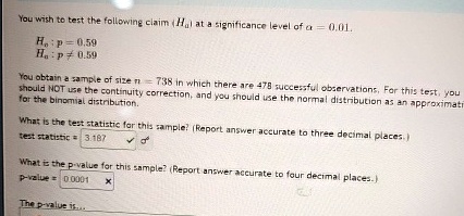You wish to test the following claim (H0) at a significance level of α = 0.01.
H0: p = 0.59
Ha: p ≠ 0.59
You obtain a sample of size n = 738 in which there are 478 successful observations. For this test, you
should NOT use the continuity correction, and you should use the normal distribution as an approximation
for the binomial distribution.
What is the test statistic for this sample? (Report answer accurate to three decimal places.)
test statistic = 3.187
What is the p-value for this sample? (Report answer accurate to four decimal places.)
p-value = 0.0001
The p-value is...