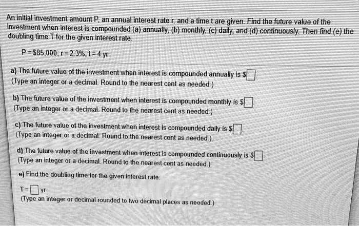 An initial investment amount P, an annual interest rate r, and a time t are given. Find the future value of the investment when interest is compounded (a) annually, (b) monthly, (c) daily, and (d) continuously. Then find (e) the doubling time T for the given interest rate.

P = 85,000, r = 2.3%, t = 4 yr

a) The future value of the investment when interest is compounded annually is
(Type an integer or a decimal. Round to the nearest cent as needed.)

b) The future value of the investment when interest is compounded monthly is (Type an integer or a decimal. Round to the nearest cent as needed.)

c) The future value of the investment when interest is compounded daily is
(Type an integer or a decimal. Round to the nearest cent as needed.)

d) The future value of the investment when interest is compounded continuously is (Type an integer or a decimal. Round to the nearest cent as needed.)

e) Find the doubling time for the given interest rate.

T = yr
(Type an integer or decimal rounded to two decimal places as needed.)