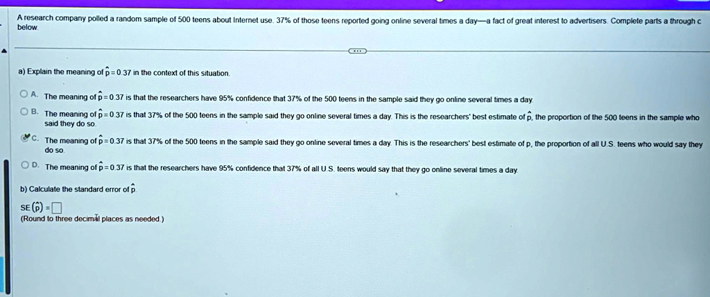 A research company polled a random sample of 500 teens about Internet use. 37% of those teens reported going online several times a day-a fact of great interest to advertisers. Complete parts a through c
below.
a) Explain the meaning of p̂ = 0.37 in the context of this situation.
A. The meaning of p̂ = 0.37 is that the researchers have 95% confidence that 37% of the 500 teens in the sample said they go online several times a day.
B. The meaning of p̂ = 0.37 is that 37% of the 500 teens in the sample said they go online several times a day. This is the researchers' best estimate of p, the proportion of the 500 teens in the sample who
said they do so.
C. The meaning of p̂ = 0.37 is that 37% of the 500 teens in the sample said they go online several times a day. This is the researchers' best estimate of p, the proportion of all U.S. teens who would say they
do so.
D. The meaning of p̂ = 0.37 is that the researchers have 95% confidence that 37% of all U.S. teens would say that they go online several times a day.
b) Calculate the standard error of p̂.
SE (p̂)= 
(Round to three decimal places as needed.)