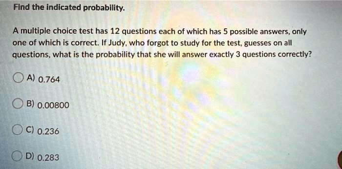 Find the indicated probability.
A multiple choice test has 12 questions each of which has 5 possible answers, only
one of which is correct. If Judy, who forgot to study for the test, guesses on all
questions, what is the probability that she will answer exactly 3 questions correctly?
A) 0.764
B) 0.00800
C) 0.236
D) 0.283