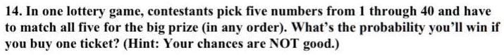 14. In one lottery game, contestants pick five numbers from 1 through 40 and have to match all five for the big prize (in any order). What's the probability you'll win if you buy one ticket? (Hint: Your chances are NOT good.)