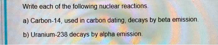 Write each of the following nuclear reactions.

a) Carbon-14, used in carbon dating, decays by beta emission.

b) Uranium-238 decays by alpha emission.
