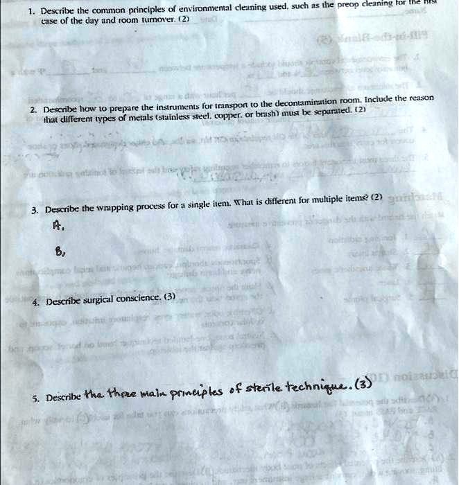 1. Describe the common principles of environmental cleaning used, such as the preop cleaning for the first case of the day and room turnover. (2)

2. Describe how to prepare the instruments for transport to the decontamination room. Include the reason that different types of metals (stainless steel, copper, or brass) must be separated. (2)

3. Describe the wrapping process for a single item. What is different for multiple items? (2)
A.
B,

4. Describe surgical conscience. (3)

5. Describe the three main principles of sterile technique. (3)