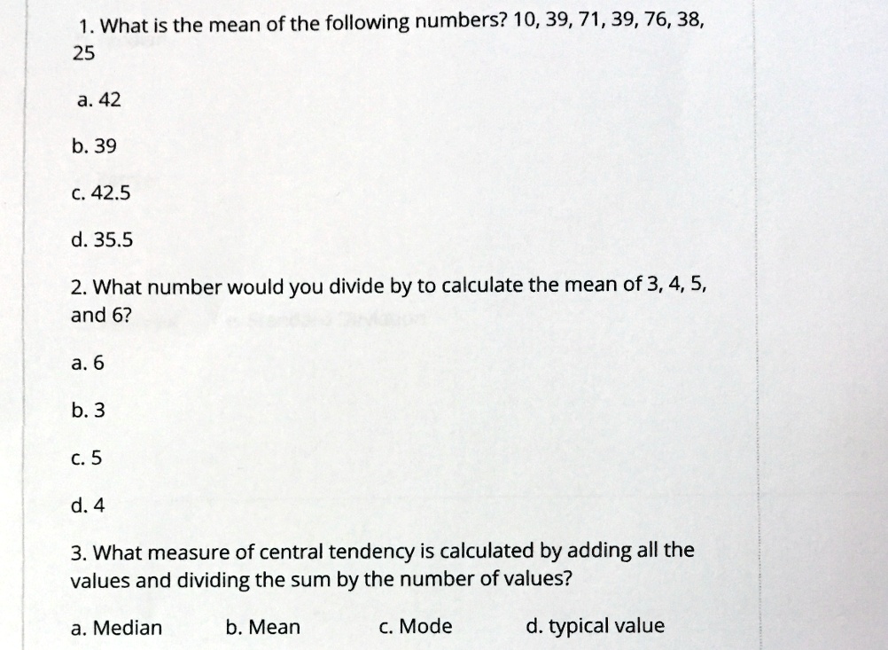 1. What is the mean of the following numbers? 10, 39, 71, 39, 76, 38,
25
a. 42
b. 39
c. 42.5
d. 35.5
2. What number would you divide by to calculate the mean of 3, 4, 5,
and 6?
a. 6
b. 3
c. 5
d. 4
3. What measure of central tendency is calculated by adding all the
values and dividing the sum by the number of values?
a. Median
b. Mean
c. Mode
d. typical value