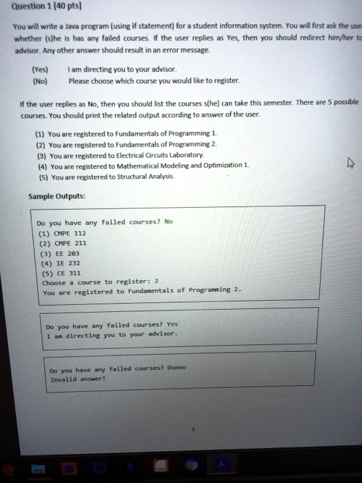 Question 1 [40 pts]
You will write a Java program (using if statement) for a student information system. You will first ask the use
whether (s)he is has any failed courses. If the user replies as Yes, then you should redirect him/her to
advisor. Any other answer should result in an error message.
(Yes)
(No)
I am directing you to your advisor.
Please choose which course you would like to register.
If the user replies as No, then you should list the courses s(he) can take this semester. There are 5 possible
courses. You should print the related output according to answer of the user.
(1) You are registered to Fundamentals of Programming 1.
(2) You are registered to Fundamentals of Programming 2.
(3) You are registered to Electrical Circuits Laboratory.
(4) You are registered to Mathematical Modeling and Optimization 1.
(5) You are registered to Structural Analysis.
Sample Outputs:
Do you have any failed courses? No
(1) CMPE 112
(2) CMPE 211
(3) EE 203
(4) IE 232
(5) CE 311
Choose a course to register: 2
You are registered to Fundamentals of Programming 2.
Do you have any failed courses? Yes
I am directing you to your advisor.
Do you have any failed courses? Dunno
Invalid answer!