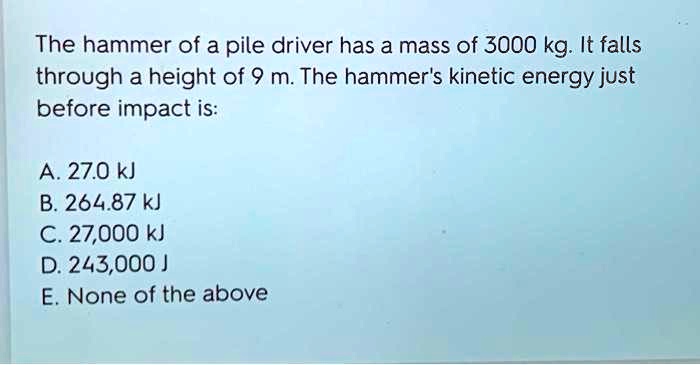 The hammer of a pile driver has a mass of 3000 kg. It falls
through a height of 9 m. The hammer's kinetic energy just
before impact is:
A. 27.0 kJ
B. 264.87 kJ
C. 27,000 kJ
D. 243,000 J
E. None of the above