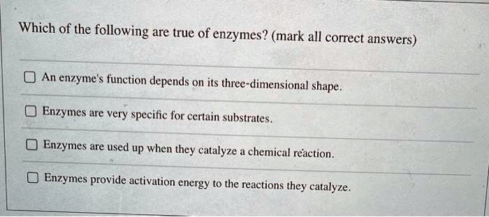 Which of the following are true of enzymes? (mark all correct answers)

An enzyme's function depends on its three-dimensional shape.

Enzymes are very specific for certain substrates.

Enzymes are used up when they catalyze a chemical reaction.

Enzymes provide activation energy to the reactions they catalyze.