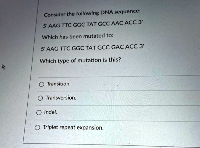 Consider the following DNA sequence:
5' AAG TTC GGC TAT GCC AAC ACC 3'
Which has been mutated to:
5' AAG TTC GGC TAT GCC GAC ACC 3'
Which type of mutation is this?
Transition.
Transversion.
Indel.
Triplet repeat expansion.