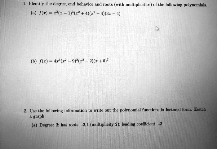 1. Identify the degree, end behavior and roots (with multiplicities) of the following polynomials.
(a) f(x) = x²(x-1)³(x²+4)(x²-4)(3x-4)
(b) f(x) = 4x³(x²-9)²(x²-2)(x+6)?
2. Use the following information to write out the polynomial functions in factored form. Sketch a graph.
(a) Degree: 3; has roots: -2,1 (multiplicity 2); leading coefficient: -2