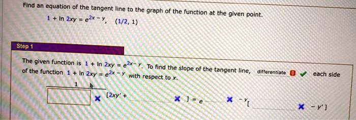 Find an equation of the tangent line to the graph of the function at the given point.
1 + ln 2xy = e^2x - y, (1/2, 1)
Step 1
The given function is 1 + ln 2xy = e^2x - y. To find the slope of the tangent line, differentiate each side of the function 1 + ln 2xy = e^2x - y with respect to x.