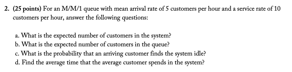 2. (25 points) For an M/M/1 queue with mean arrival rate of 5 customers per hour and a service rate of 10 customers per hour, answer the following questions:
a. What is the expected number of customers in the system?
b. What is the expected number of customers in the queue?
c. What is the probability that an arriving customer finds the system idle?
d. Find the average time that the average customer spends in the system?