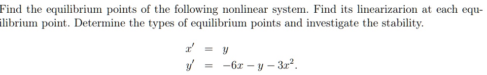 Find the equilibrium points of the following nonlinear system. Find its linearizarion at each equilibrium point. Determine the types of equilibrium points and investigate the stability.

x' = y
y' = -6x - y - 3x^2.
