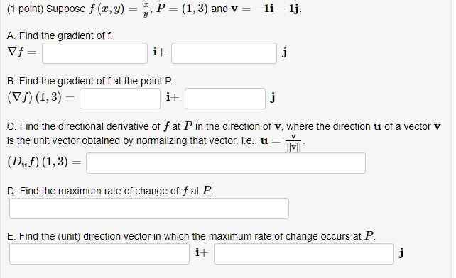 Suppose f(x, y) = x/y, P = (1, 3) and v = -1i - 1j.
A. Find the gradient of f.
?f = [ ]i + [ ]j
B. Find the gradient of f at the point P.
(?f)(1, 3) = [ ]i + [ ]j
C. Find the directional derivative of f at P in the direction of v, where the direction u of a vector v is the unit vector obtained by normalizing that vector, i.e., u = v/||v||.
(Du f)(1, 3) = [ ]
D. Find the maximum rate of change of f at P.
[ ]
E. Find the (unit) direction vector in which the maximum rate of change occurs at P.
[ ]i + [ ]j