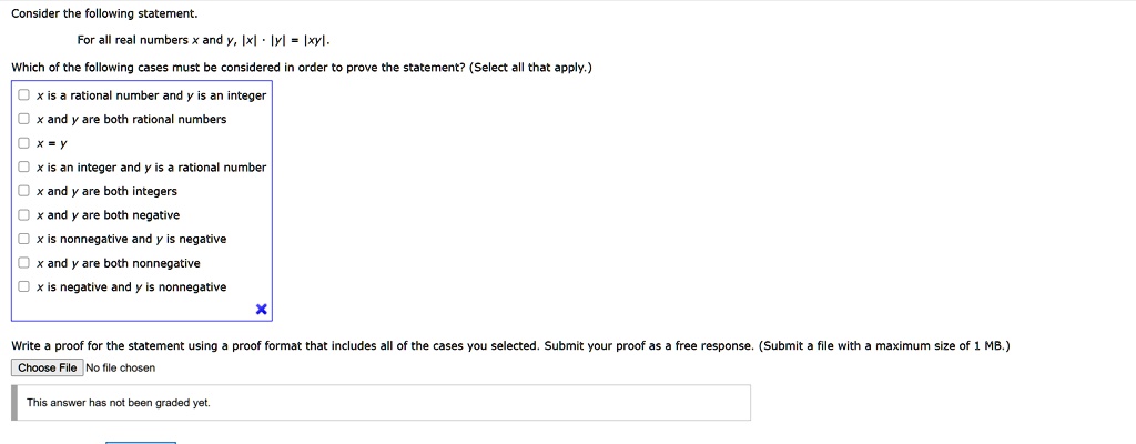 Consider the following statement.
For all real numbers x and y, |x| · |y| = |xy|.
Which of the following cases must be considered in order to prove the statement? (Select all that apply.)
x is a rational number and y is an integer
x and y are both rational numbers
x = y
x is an integer and y is a rational number
x and y are both integers
x and y are both negative
x is nonnegative and y is negative
x and y are both nonnegative
x is negative and y is nonnegative
Write a proof for the statement using a proof format that includes all of the cases you selected. Submit your proof as a free response. (Submit a file with a maximum size of 1 MB.)
Choose File No file chosen
This answer has not been graded yet.