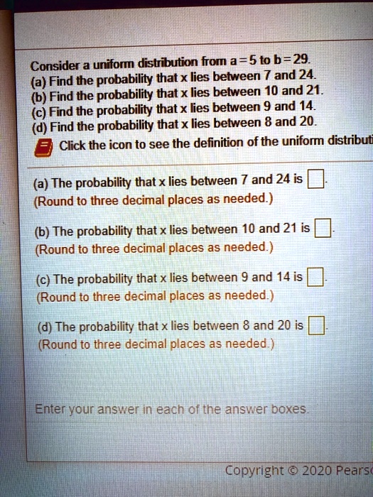 Consider a uniform distribution from a = 5 to b = 29.
(a) Find the probability that x lies between 7 and 24.
(b) Find the probability that x lies between 10 and 21.
(c) Find the probability that x lies between 9 and 14.
(d) Find the probability that x lies between 8 and 20.
(a) The probability that x lies between 7 and 24 is 
(Round to three decimal places as needed.)
(b) The probability that x lies between 10 and 21 is 
(Round to three decimal places as needed.)
(c) The probability that x lies between 9 and 14 is 
(Round to three decimal places as needed.)
(d) The probability that x lies between 8 and 20 is 
(Round to three decimal places as needed.)