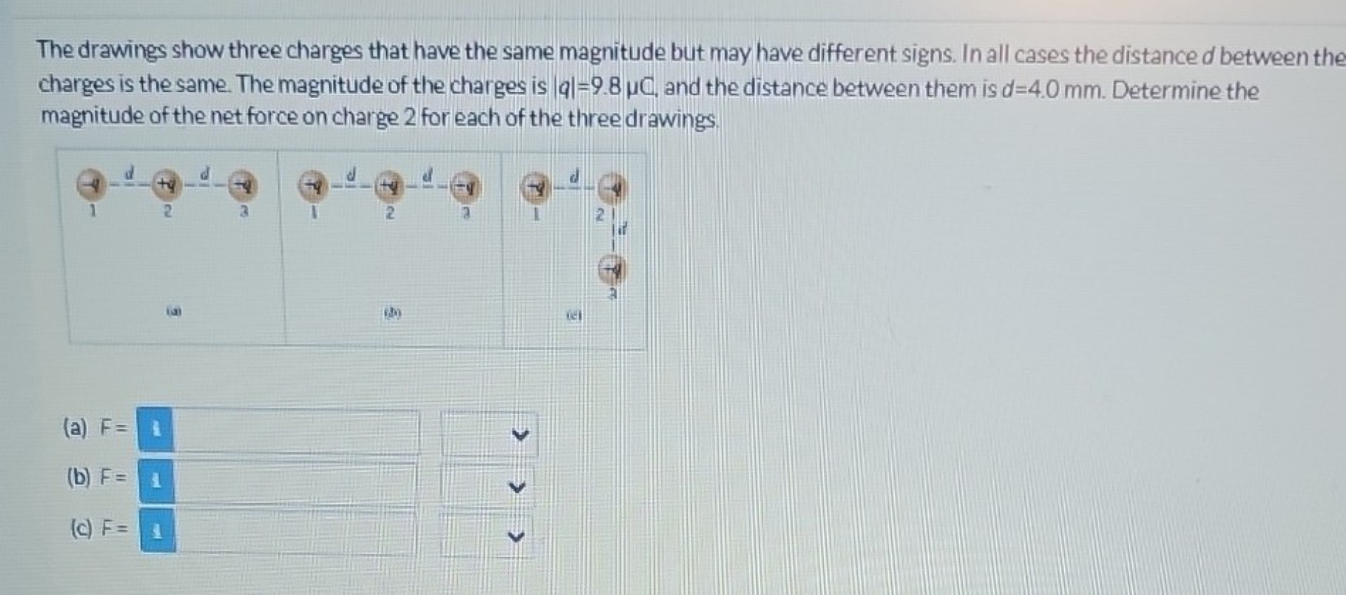 The drawings show three charges that have the same magnitude but may have different signs. In all cases the distance d between the charges is the same. The magnitude of the charges is |q|=9.8 ?C, and the distance between them is d=4.0 mm. Determine the magnitude of the net force on charge 2 for each of the three drawings.
(a) F =
(b) F =
(c) F =