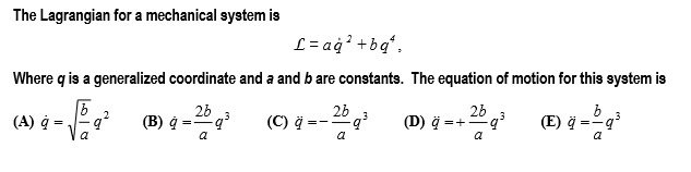 The Lagrangian for a mechanical system is
L = a q?² + b q?,
Where q is a generalized coordinate and a and b are constants. The equation of motion for this system is
(A) q? = ?(b/a) q²
(B) q? = (2b/a) q³
(C) q? = -(2b/a) q³
(D) q? = +(2b/a) q³
(E) q? = (b/a) q³