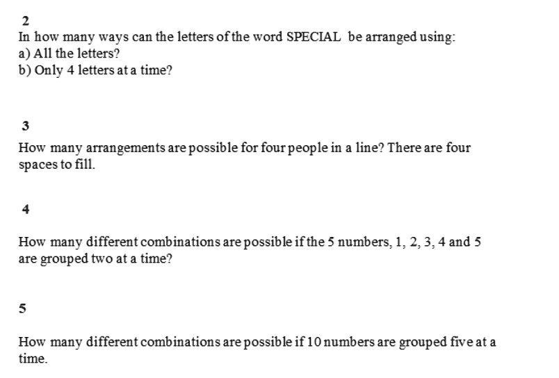 2
In how many ways can the letters of the word SPECIAL be arranged using:
a) All the letters?
b) Only 4 letters at a time?

3
How many arrangements are possible for four people in a line? There are four spaces to fill.

4
How many different combinations are possible if the 5 numbers, 1, 2, 3, 4 and 5 are grouped two at a time?

5
How many different combinations are possible if 10 numbers are grouped five at a time.