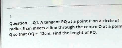1
Question ....Q1. A tangent PQ at a point P on a circle of
radius 5 cm meets a line through the centre O at a point
Q so that OQ = 12cm. Find the lenght of PQ.
