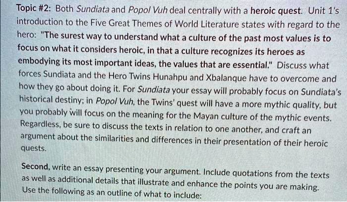Topic #2: Both Sundiata and Popol Vuh deal centrally with a heroic quest. Unit 1's
introduction to the Five Great Themes of World Literature states with regard to the
hero: "The surest way to understand what a culture of the past most values is to
focus on what it considers heroic, in that a culture recognizes its heroes as
embodying its most important ideas, the values that are essential." Discuss what
forces Sundiata and the Hero Twins Hunahpu and Xbalanque have to overcome and
how they go about doing it. For Sundiata your essay will probably focus on Sundiata's
historical destiny; in Popol Vuh, the Twins' quest will have a more mythic quality, but
you probably will focus on the meaning for the Mayan culture of the mythic events.
Regardless, be sure to discuss the texts in relation to one another, and craft an
argument about the similarities and differences in their presentation of their heroic
quests.
Second, write an essay presenting your argument. Include quotations from the texts
as well as additional details that illustrate and enhance the points you are making.
Use the following as an outline of what to include: