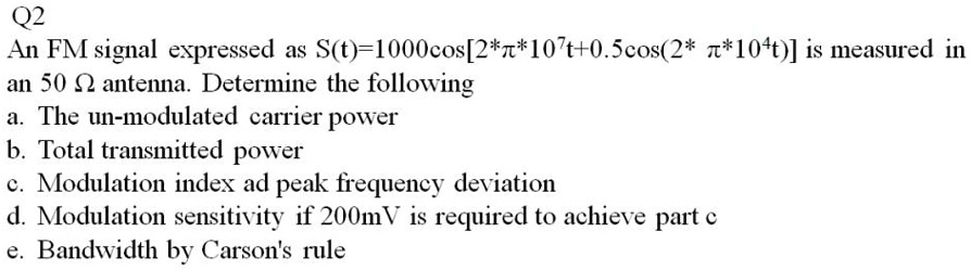 Q2
An FM signal expressed as S(t)=1000cos[2*?*10^7t+0.5cos(2*?*10^4t)] is measured in an 50 ? antenna. Determine the following
a. The un-modulated carrier power
b. Total transmitted power
c. Modulation index and peak frequency deviation
d. Modulation sensitivity if 200mV is required to achieve part c
e. Bandwidth by Carson's rule
