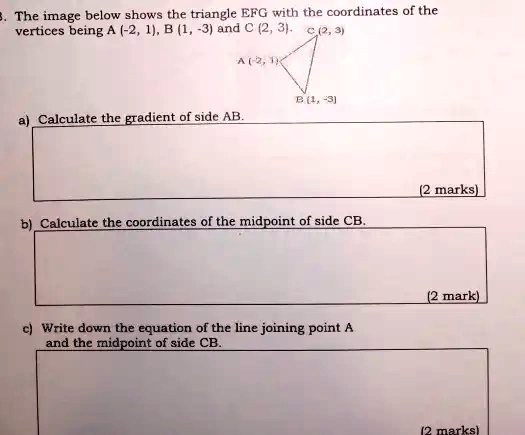 3. The image below shows the triangle EFG with the coordinates of the vertices being A (-2, 1), B (1, -3) and C (2, 3).

a) Calculate the gradient of side AB.

b) Calculate the coordinates of the midpoint of side CB.

c) Write down the equation of the line joining point A and the midpoint of side CB.