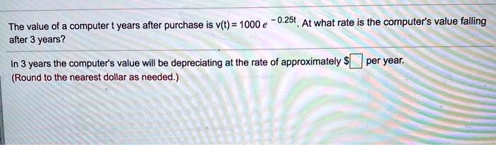 The value of a computer t years after purchase is v(t) = 1000 e^-0.25t. At what rate is the computer's value falling after 3 years?

In 3 years the computer's value will be depreciating at the rate of approximately per year.
(Round to the nearest dollar as needed.)
