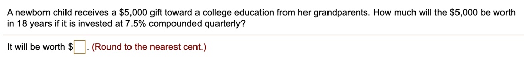 A newborn child receives a 5,000 gift toward a college education from her grandparents. How much will the5,000 be worth in 18 years if it is invested at 7.5% compounded quarterly?
It will be worth . (Round to the nearest cent.)