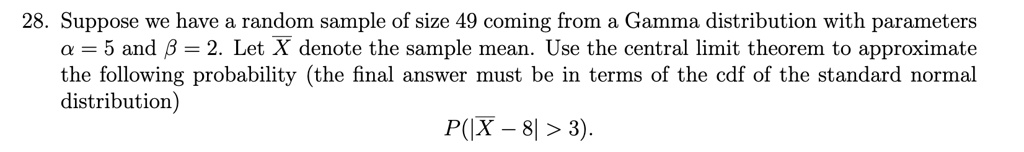 28. Suppose we have a random sample of size 49 coming from a Gamma distribution with parameters α = 5 and β = 2. Let X denote the sample mean. Use the central limit theorem to approximate the following probability (the final answer must be in terms of the cdf of the standard normal distribution)
P(|X - 8| > 3).