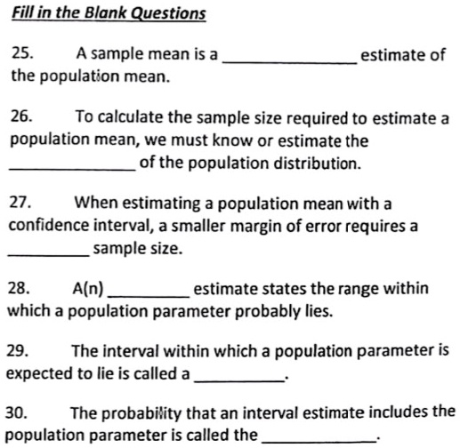 Fill in the Blank Questions

25. A sample mean is a  estimate of the population mean.

26. To calculate the sample size required to estimate a population mean, we must know or estimate the  of the population distribution.

27. When estimating a population mean with a confidence interval, a smaller margin of error requires a  sample size.

28. A(n)  estimate states the range within which a population parameter probably lies.

29. The interval within which a population parameter is expected to lie is called a .

30. The probability that an interval estimate includes the population parameter is called the .