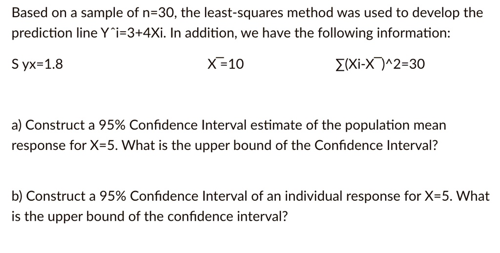 Based on a sample of n=30, the least-squares method was used to develop the prediction line ?i=3+4Xi. In addition, we have the following information:
Syx=1.8 X?=10 ?(Xi-X?)^2=30

a) Construct a 95% Confidence Interval estimate of the population mean response for X=5. What is the upper bound of the Confidence Interval?

b) Construct a 95% Confidence Interval of an individual response for X=5. What is the upper bound of the confidence interval?