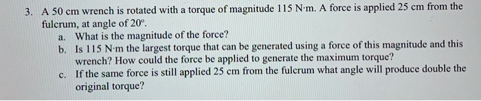 3. A 50 cm wrench is rotated with a torque of magnitude 115 N·m. A force is applied 25 cm from the fulcrum, at angle of 20°.
a. What is the magnitude of the force?
b. Is 115 N·m the largest torque that can be generated using a force of this magnitude and this wrench? How could the force be applied to generate the maximum torque?
c. If the same force is still applied 25 cm from the fulcrum what angle will produce double the original torque?