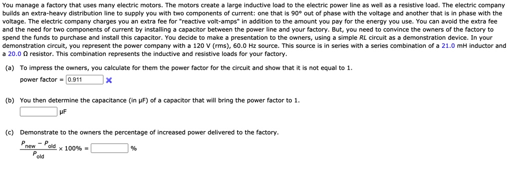 You manage a factory that uses many electric motors. The motors create a large inductive load to the electric power line as well as a resistive load. The electric company builds an extra-heavy distribution line to supply you with two components of current: one that is 90° out of phase with the voltage and another that is in phase with the voltage. The electric company charges you an extra fee for "reactive volt-amps" in addition to the amount you pay for the energy you use. You can avoid the extra fee and the need for two components of current by installing a capacitor between the power line and your factory. But, you need to convince the owners of the factory to spend the funds to purchase and install this capacitor. You decide to make a presentation to the owners, using a simple RL circuit as a demonstration device. In your demonstration circuit, you represent the power company with a 120 V (rms), 60.0 Hz source. This source is in series with a series combination of a 21.0 mH inductor and a 20.0 ? resistor. This combination represents the inductive and resistive loads for your factory.
(a) To impress the owners, you calculate for them the power factor for the circuit and show that it is not equal to 1.
power factor = 0.911
(b) You then determine the capacitance (in µF) of a capacitor that will bring the power factor to 1.
(c) Demonstrate to the owners the percentage of increased power delivered to the factory.
(Pnew - Pold) / Pold x 100% = %