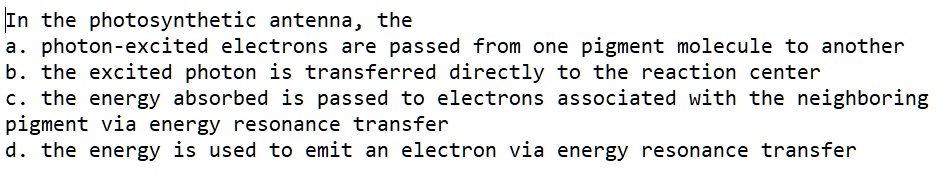 In the photosynthetic antenna, the
a. photon-excited electrons are passed from one pigment molecule to another
b. the excited photon is transferred directly to the reaction center
c. the energy absorbed is passed to electrons associated with the neighboring
pigment via energy resonance transfer
d. the energy is used to emit an electron via energy resonance transfer