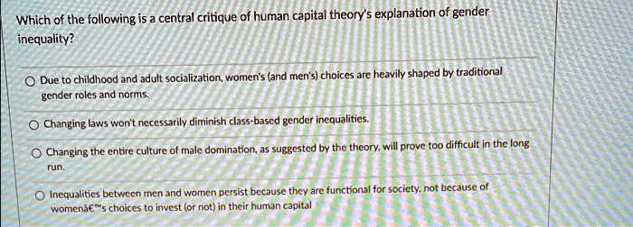 Which of the following is a central critique of human capital theory's explanation of gender
inequality?

Due to childhood and adult socialization, women's (and men's) choices are heavily shaped by traditional gender roles and norms.
Changing laws won't necessarily diminish class-based gender inequalities.
Changing the entire culture of male domination, as suggested by the theory, will prove too difficult in the long run.
Inequalities between men and women persist because they are functional for society, not because of women's choices to invest (or not) in their human capital