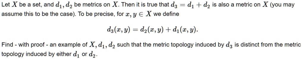 Let X be a set, and d1, d2 be metrics on X. Then it is true that d3 = d1 + d2 is also a metric on X (you may assume this to be the case). To be precise, for x, y ? X we define

d3(x, y) = d2(x, y) + d1(x, y).

Find - with proof - an example of X, d1, d2 such that the metric topology induced by d3 is distinct from the metric topology induced by either d1 or d2.