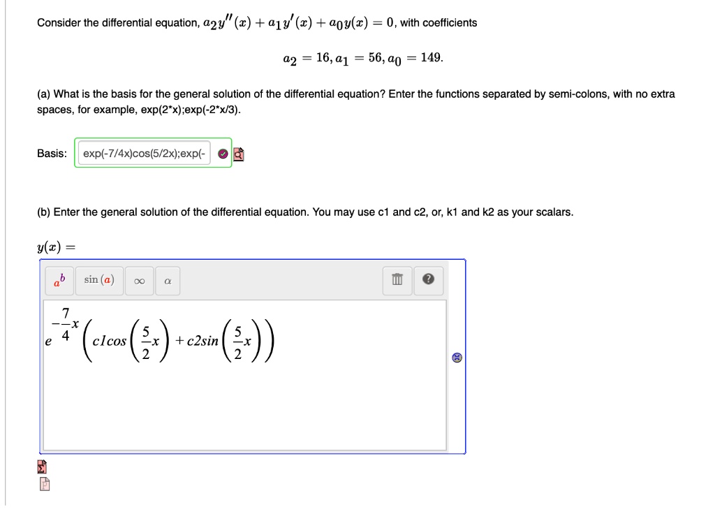Consider the differential equation, a2y”(x) + a1y'(x) + a0y(x) = 0, with coefficients
a2 = 16, a1 = 56, a0 = 149.
(a) What is the basis for the general solution of the differential equation? Enter the functions separated by semi-colons, with no extra spaces, for example, exp(2*x);exp(-2*x/3).
Basis: exp(-7/4x)cos(5/2x);exp(-
(b) Enter the general solution of the differential equation. You may use c1 and c2, or, k1 and k2 as your scalars.
y(x) = e^(-7/4x)(c1cos(5/2x) + c2sin(5/2x))
