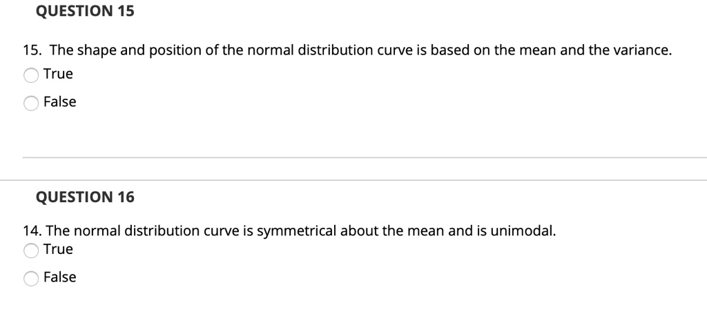 15. The shape and position of the normal distribution curve is based on the mean and the variance.
True
False
14. The normal distribution curve is symmetrical about the mean and is unimodal.
True
False