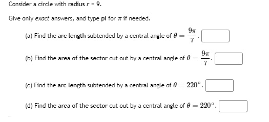 Consider a circle with radius r = 9.
Give only exact answers, and type pi for ? if needed.
(a) Find the arc length subtended by a central angle of ? = 9?/7.
(b) Find the area of the sector cut out by a central angle of ? = 9?/7.
(c) Find the arc length subtended by a central angle of ? = 220°.
(d) Find the area of the sector cut out by a central angle of ? = 220°.