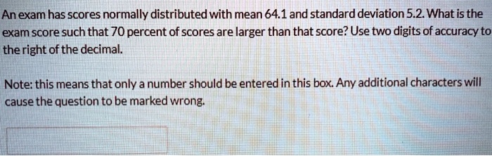 An exam has scores normally distributed with mean 64.1 and standard deviation 5.2. What is the
exam score such that 70 percent of scores are larger than that score? Use two digits of accuracy to
the right of the decimal.
Note: this means that only a number should be entered in this box. Any additional characters will
cause the question to be marked wrong.