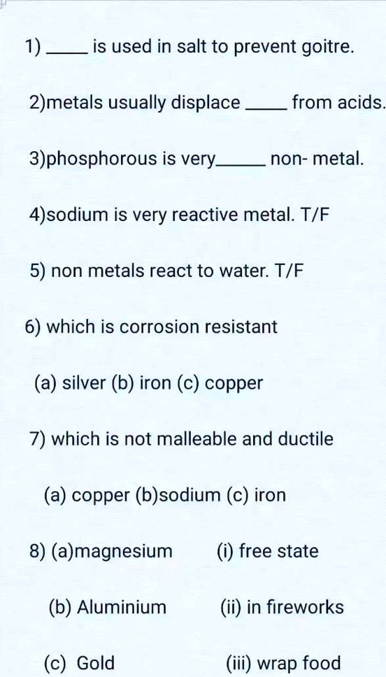 1)  is used in salt to prevent goitre.
2)metals usually displace  from acids.
3) phosphorous is very  non- metal.
4)sodium is very reactive metal. T/F
5) non metals react to water. T/F
6) which is corrosion resistant
(a) silver (b) iron (c) copper
7) which is not malleable and ductile
(a) copper (b)sodium (c) iron
8) (a) magnesium
(i) free state
(b) Aluminium
(ii) in fireworks
(c) Gold
(iii) wrap food