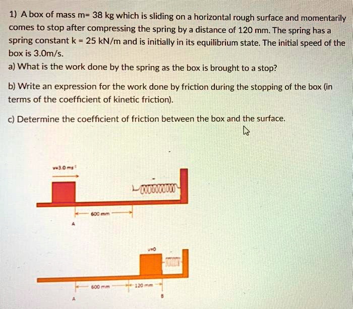 1) A box of mass m= 38 kg which is sliding on a horizontal rough surface and momentarily comes to stop after compressing the spring by a distance of 120 mm. The spring has a spring constant k = 25 kN/m and is initially in its equilibrium state. The initial speed of the box is 3.0m/s.
a) What is the work done by the spring as the box is brought to a stop?
b) Write an expression for the work done by friction during the stopping of the box (in terms of the coefficient of kinetic friction).
c) Determine the coefficient of friction between the box and the surface.