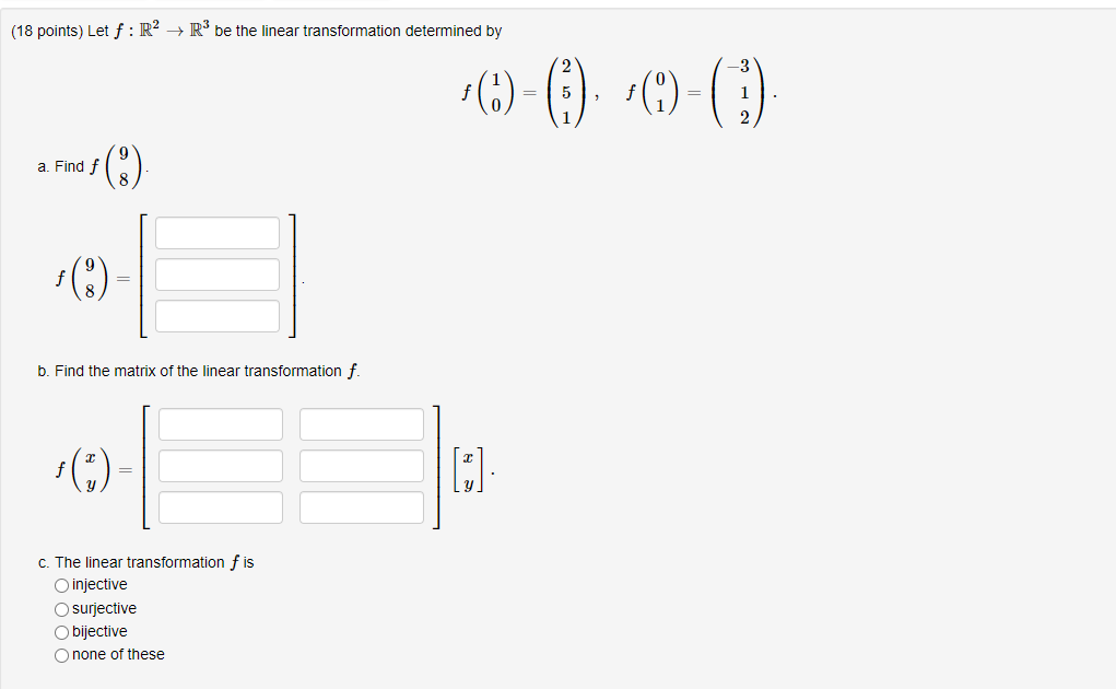 (18 points) Let ( f: mathbbR^2 ightarrow mathbbR^3 ) be the linear transformation determined by
[
fleft(eginarrayl
1 0
endarrayight)=left(eginarrayl
2 5 1
endarrayight), quad fleft(eginarrayl
0 1
endarrayight)=left(eginarrayr
-3 1 2
endarrayight)
]
a. Find ( fleft(eginarrayl9  8endarrayight) ).
b. Find the matrix of the linear transformation ( f ).
c. The linear transformation ( f ) is
injective
surjective
bijective
none of these