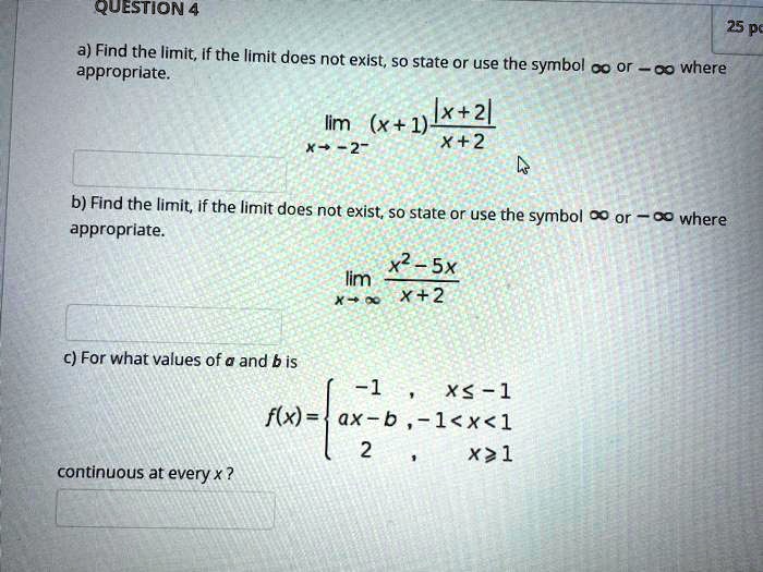 a) Find the limit, if the limit does not exist, so state or use the symbol ? or -? where appropriate.
limx ? -2^- (x + 1) rac|x + 2|x + 2
b) Find the limit, if the limit does not exist, so state or use the symbol ? or -? where appropriate.
limx ? ? racx^2 - 5xx + 2
c) For what values of a and b is
f(x) = 
-1 , x ? -1
ax - b, -1 < x < 1
2 , x ? 1
continuous at every x ?