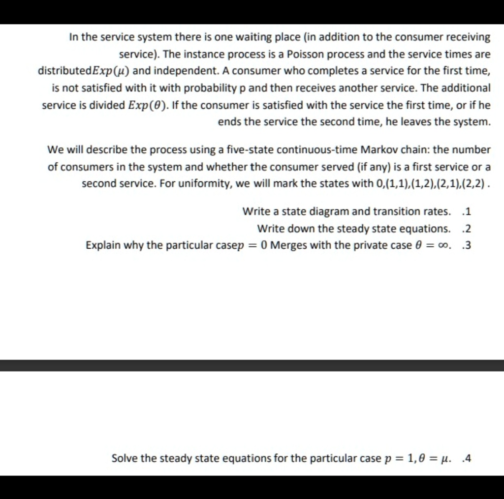 In the service system there is one waiting place (in addition to the consumer receiving service). The instance process is a Poisson process and the service times are distributed Exp(μ) and independent. A consumer who completes a service for the first time, is not satisfied with it with probability p and then receives another service. The additional service is divided Exp(θ). If the consumer is satisfied with the service the first time, or if he ends the service the second time, he leaves the system.
We will describe the process using a five-state continuous-time Markov chain: the number of consumers in the system and whether the consumer served (if any) is a first service or a second service. For uniformity, we will mark the states with 0,(1,1), (1,2), (2,1),(2,2).
Write a state diagram and transition rates. .1
Write down the steady state equations. .2
Explain why the particular case p = 0 Merges with the private case θ = ∞. .3
Solve the steady state equations for the particular case p = 1, θ = μ.